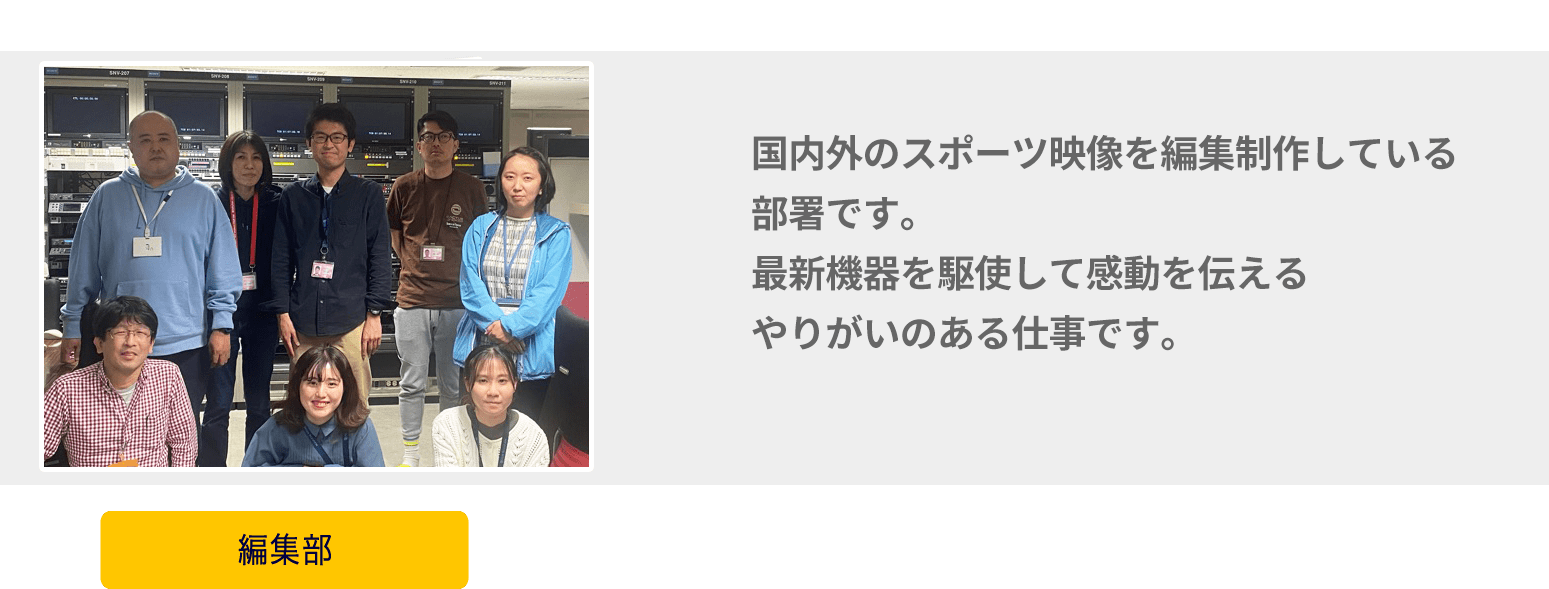 国内外のスポーツ映像を編集制作している部署です。最新機器を駆使して感動を伝えるやりがいのある仕事に携わってみませんか？