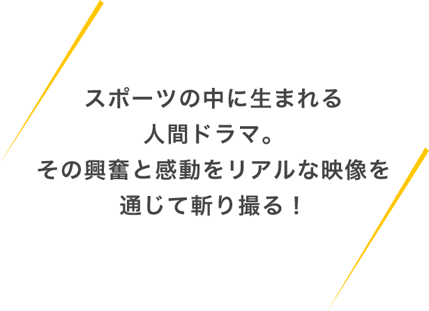 スポーツの中に生まれる人間ドラマ。その興奮と感動をリアルな映像を通じて斬り撮る！